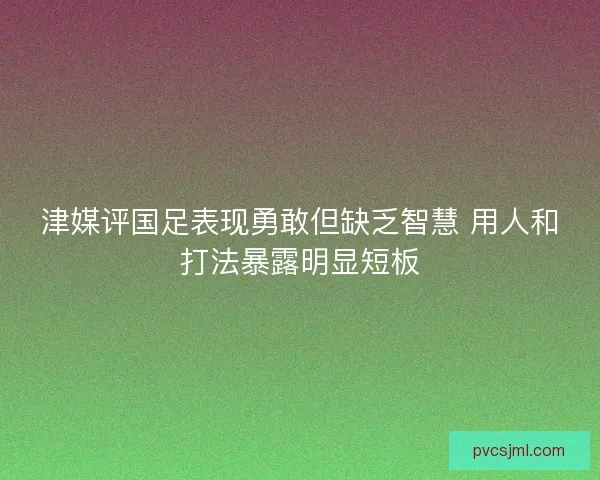 津媒评国足表现勇敢但缺乏智慧 用人和打法暴露明显短板 津媒评国足表现勇敢但缺乏智慧 用人和打法暴露明显短板