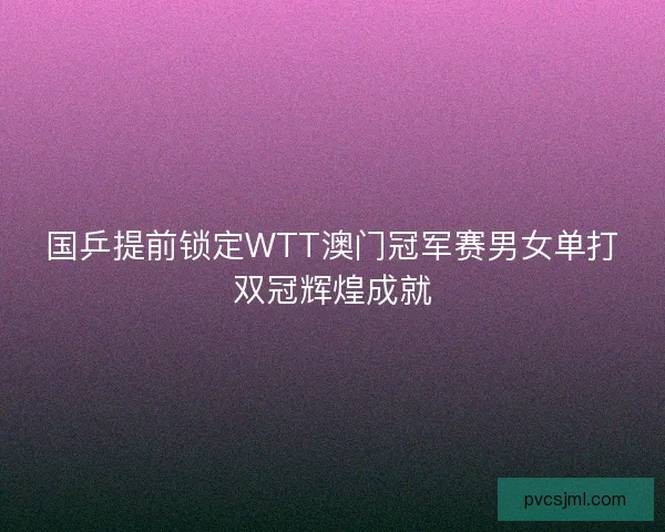 国乒提前锁定WTT澳门冠军赛男女单打双冠辉煌成就