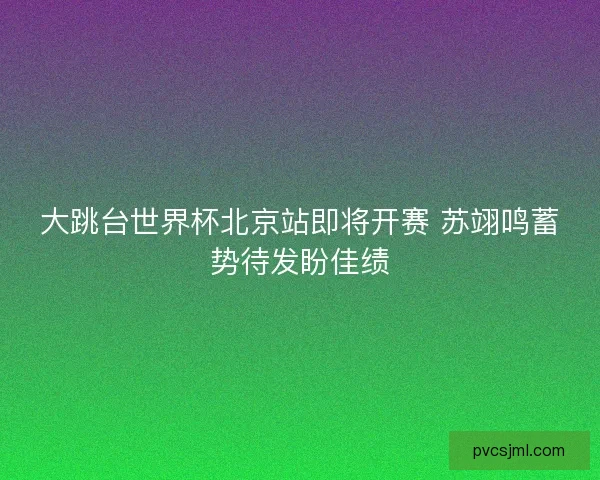 大跳台世界杯北京站即将开赛 苏翊鸣蓄势待发盼佳绩
