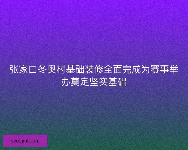 张家口冬奥村基础装修全面完成为赛事举办奠定坚实基础