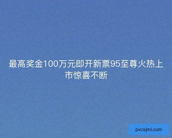 最高奖金100万元即开新票95至尊火热上市惊喜不断 最高奖金100万元即开新票95至尊火热上市惊喜不断