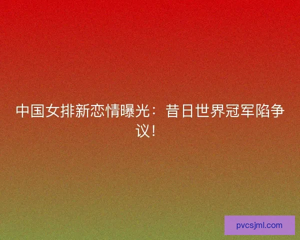 中国女排新恋情曝光：昔日世界冠军陷争议！