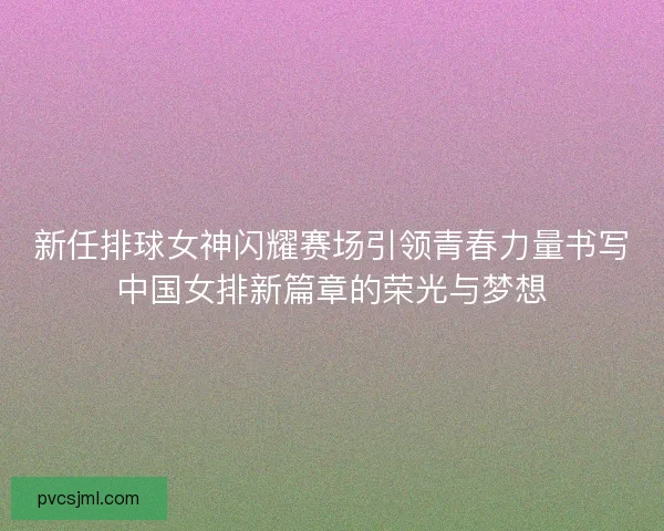 新任排球女神闪耀赛场引领青春力量书写中国女排新篇章的荣光与梦想