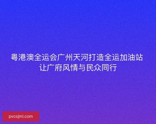 粤港澳全运会广州天河打造全运加油站 让广府风情与民众同行