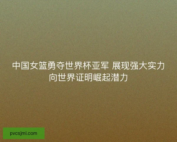 中国女篮勇夺世界杯亚军 展现强大实力向世界证明崛起潜力 中国女篮勇夺世界杯亚军 展现强大实力向世界证明崛起潜力
