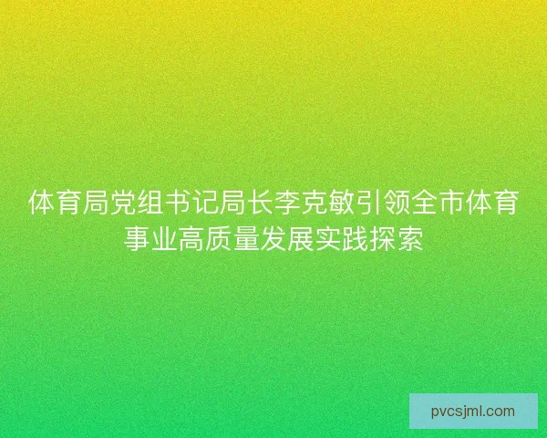 体育局党组书记局长李克敏引领全市体育事业高质量发展实践探索 体育局党组书记局长李克敏引领全市体育事业高质量发展实践探索
